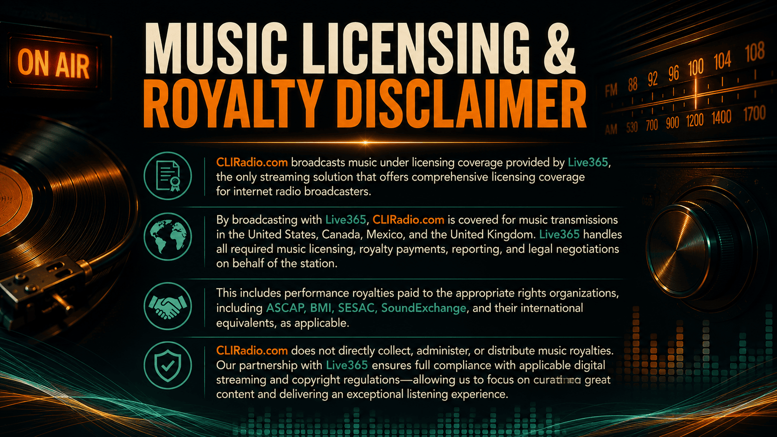 Music Licensing & Royalty Disclaimer  CLIRadio.com broadcasts music under licensing coverage provided by Live365, the only streaming solution that offers comprehensive licensing coverage for internet radio broadcasters.  By broadcasting with Live365, CLIRadio.com is covered for music transmissions in the United States, Canada, Mexico, and the United Kingdom. Live365 handles all required music licensing, royalty payments, reporting, and legal negotiations on behalf of the station.  This includes performance royalties paid to the appropriate rights organizations, including ASCAP, BMI, SESAC, SoundExchange, and their international equivalents, as applicable.  CLIRadio.com does not directly collect, administer, or distribute music royalties. Our partnership with Live365 ensures full compliance with applicable digital streaming and copyright regulations—allowing us to focus on curating great content and delivering an exceptional listening experience.